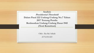 Analisis
Presidential Threshold
Dalam Pasal 222 Undang-Undang No.7 Tahun
2017 Tentang Pemilu
Berdasarkan Undang-Undang Dasar 1945
(Teori Konstitusi)
Oleh : Ika Siti Atikah
2174.101.023
 