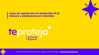 Línea de reporte para la protección de la
infancia y adolescencia en Colombia
Para más información sobre cómo sumarse y apoyar a Te Protejo, escríbanos a coordinacion@teprotejo.org.
 