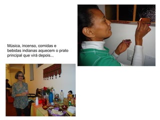 Música, incenso, comidas e
bebidas indianas aquecem o prato
principal que virá depois...
 