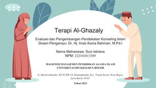 Terapi Al-Ghazaly
Evaluasi dan Pengembangan Pendekatan Konseling Islam
Dosen Pengampu: Dr. Hj. Imas Kania Rahman, M.Pd.I
Nama Mahasiswa: Suci Istriana
NPM: 222101013309
MAGISTER MANAJEMEN PENDIDIKAN AGAMA ISLAM
UNIVERISTAS IBN KHALDUN BOGOR
Jl. Sholeh Iskandar, RT.01/RW.10, Kedungbadak, Kec. Tanah Sereal, Kota Bogor,
Jawa Barat 16162
Tahun 2023
 