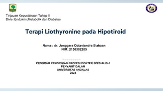 Terapi Liothyronine pada Hipotiroid
_________
Tinjauan Kepustakaan Tahap II
Divisi Endokrin,Metabolik dan Diabetes
PROGRAM PENDIDIKAN PROFESI DOKTER SPESIALIS-1
PENYAKIT DALAM
UNIVERSITAS ANDALAS
2024
Nama : dr. Jonggara Octaviandra Siahaan
NIM: 2150302205
 