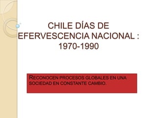 CHILE DÍAS DE
EFERVESCENCIA NACIONAL :
       1970-1990


  RECONOCEN PROCESOS GLOBALES EN UNA
  SOCIEDAD EN CONSTANTE CAMBIO.
 