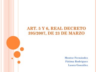 ART. 5 Y 6, REAL DECRETO 395/2007, DE 23 DE MARZO Montse Fernández Fátima Rodríguez Laura González 