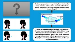 Jadi mengapa udara yang diitiupkan dari mulut
yang terbuka lebar terasa hangat, sedangkan
udara yang ditiup dengan mulut terbuka sedikit
terasa dingin?
Udara melakukan usaha. Ketika kita meniup
dengan mulut yang terbuka sedikit. Udara yang
ditiuup agak termampatkan. Sehingga ketika
udaranya keluar dari mulut, dia akan langsung
mengembang atau volume gasnya membesar.
Ingat jika terjadi perubahan volume, maka gas
melakukan usaha
 