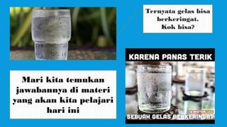 Ternyata gelas bisa
berkeringat.
Kok bisa?
Mari kita temukan
jawabannya di materi
yang akan kita pelajari
hari ini
 