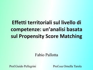 Effetti territoriali sul livello di
 competenze: un’analisi basata
 sul Propensity Score Matching


                    Fabio Pallotta

Prof.Guido Pellegrini         Prof.ssa Ornella Tarola
 