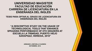 UNIVERSIDAD MAGISTER
FACULTAD DE EDUCACIÓN
CARRERA DE LICENCIATURA EN LA
ENSEÑANZA DEL INGLÉS
TESIS PARA OPTAR AL GRADO DE LICENCIATURA EN
ENSEÑANZA DEL INGLÉS
“A DESCRIPTIVE STUDY ON THE USAGE OF
TECHNOLOGICAL TOOLS THAT ENHANCE
SPEAKING PERFORMANCE OF 6TH GRADERS AT
ESCUELA LA TRINIDAD, PUERTO VIEJO
SARAPIQUÍ, HEREDIA, 2018”
ARMANDO JOSÉ BELLO GUZMÁN
SETIEMBRE, 2018
 