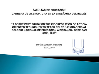 FACULTAD DE EDUCACIÓN
CARRERA DE LICENCIATURA EN LA ENSEÑANZA DEL INGLÉS
“A DESCRIPTIVE STUDY ON THE INCORPORATION OF ACTION-
ORIENTED TECHNIQUES TO TEACH EFL TO 10th GRADERS AT
COLEGIO NACIONAL DE EDUCACIÓN A DISTANCIA, SEDE SAN
JOSÉ, 2019”
SOFÍA SEQUEIRA WILLIAMS
MAYO, 2019
 