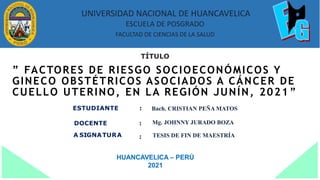 ” FACTORES DE RIESGO SOCIOECONÓMICOS Y
GINECO OBSTÉTRICOS ASOCIADOS A CÁNCER DE
CUELLO UTERINO, EN LA REGIÓN JUNÍN, 2021 ”
TÍTULO
ESTUDIANTE :
DOCENTE
A SIGNATURA
:
:
HUANCAVELICA – PERÚ
2021
UNIVERSIDAD NACIONAL DE HUANCAVELICA
ESCUELA DE POSGRADO
FACULTAD DE CIENCIAS DE LA SALUD
Bach. CRISTIAN PEÑA MATOS
Mg. JOHNNY JURADO BOZA
TESIS DE FIN DE MAESTRÍA
 
