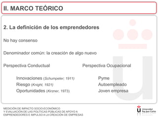 II. MARCO TEÓRICO


2. La definición de los emprendedores

No hay consenso

Denominador común: la creación de algo nuevo

Perspectiva Conductual                          Perspectiva Ocupacional

       Innovaciones (Schumpeter; 1911)                 Pyme
       Riesgo (Knight, 1921)                           Autoempleado
       Oportunidades (Kirzner, 1973)                   Joven empresa


MEDICIÓN DE IMPACTO SOCIO-ECONÓMICO
Y EVALUACIÓN DE LAS POLÍTICAS PÚBLICAS DE APOYO A
EMPRENDEDORES E IMPULSO A LA CREACIÓN DE EMPRESAS
 