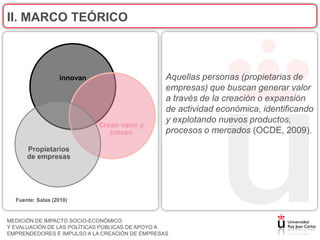 II. MARCO TEÓRICO



                  innovan                       Aquellas personas (propietarias de
                                                empresas) que buscan generar valor
                                                a través de la creación o expansión
                                                de actividad económica, identificando
                                                y explotando nuevos productos,
                            Crean valor y
                               crecen           procesos o mercados (OCDE, 2009).

      Propietarios
      de empresas




  Fuente: Salas (2010)


MEDICIÓN DE IMPACTO SOCIO-ECONÓMICO
Y EVALUACIÓN DE LAS POLÍTICAS PÚBLICAS DE APOYO A
EMPRENDEDORES E IMPULSO A LA CREACIÓN DE EMPRESAS
 