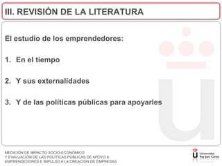 III. REVISIÓN DE LA LITERATURA


El estudio de los emprendedores:

1. En el tiempo

2. Y sus externalidades

3. Y de las políticas públicas para apoyarles




MEDICIÓN DE IMPACTO SOCIO-ECONÓMICO
Y EVALUACIÓN DE LAS POLÍTICAS PÚBLICAS DE APOYO A
EMPRENDEDORES E IMPULSO A LA CREACIÓN DE EMPRESAS
 