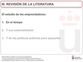 III. REVISIÓN DE LA LITERATURA


El estudio de los emprendedores:

1. En el tiempo

2. Y sus externalidades

3. Y de las políticas públicas para apoyarles




MEDICIÓN DE IMPACTO SOCIO-ECONÓMICO
Y EVALUACIÓN DE LAS POLÍTICAS PÚBLICAS DE APOYO A
EMPRENDEDORES E IMPULSO A LA CREACIÓN DE EMPRESAS
 