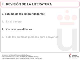 III. REVISIÓN DE LA LITERATURA


El estudio de los emprendedores :

1. En el tiempo

2. Y sus externalidades

3. Y de las políticas públicas para apoyarles




MEDICIÓN DE IMPACTO SOCIO-ECONÓMICO
Y EVALUACIÓN DE LAS POLÍTICAS PÚBLICAS DE APOYO A
EMPRENDEDORES E IMPULSO A LA CREACIÓN DE EMPRESAS
 