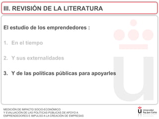 III. REVISIÓN DE LA LITERATURA


El estudio de los emprendedores :

1. En el tiempo

2. Y sus externalidades

3. Y de las políticas públicas para apoyarles




MEDICIÓN DE IMPACTO SOCIO-ECONÓMICO
Y EVALUACIÓN DE LAS POLÍTICAS PÚBLICAS DE APOYO A
EMPRENDEDORES E IMPULSO A LA CREACIÓN DE EMPRESAS
 