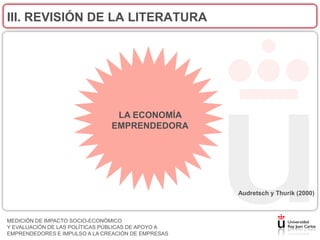 III. REVISIÓN DE LA LITERATURA




                                LA ECONOMÍA
                               EMPRENDEDORA




                                                    Audretsch y Thurik (2000)



MEDICIÓN DE IMPACTO SOCIO-ECONÓMICO
Y EVALUACIÓN DE LAS POLÍTICAS PÚBLICAS DE APOYO A
EMPRENDEDORES E IMPULSO A LA CREACIÓN DE EMPRESAS
 