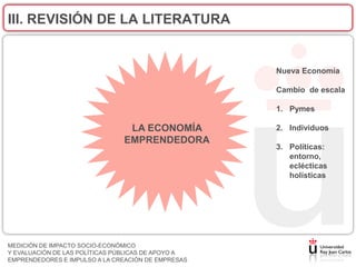 III. REVISIÓN DE LA LITERATURA


                                                    Nueva Economía

                                                    Cambio de escala

                                                    1. Pymes

                                LA ECONOMÍA         2. Individuos
                               EMPRENDEDORA
                                                    3. Políticas:
                                                       entorno,
                                                       eclécticas
                                                       holísticas




MEDICIÓN DE IMPACTO SOCIO-ECONÓMICO
Y EVALUACIÓN DE LAS POLÍTICAS PÚBLICAS DE APOYO A
EMPRENDEDORES E IMPULSO A LA CREACIÓN DE EMPRESAS
 