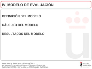 IV. MODELO DE EVALUACIÓN


DEFINICIÓN DEL MODELO

CÁLCULO DEL MODELO

RESULTADOS DEL MODELO




MEDICIÓN DE IMPACTO SOCIO-ECONÓMICO
Y EVALUACIÓN DE LAS POLÍTICAS PÚBLICAS DE APOYO A
EMPRENDEDORES E IMPULSO A LA CREACIÓN DE EMPRESAS
 