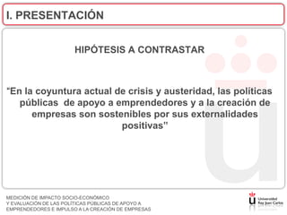 I. PRESENTACIÓN


                       HIPÓTESIS A CONTRASTAR



“En la coyuntura actual de crisis y austeridad, las políticas
   públicas de apoyo a emprendedores y a la creación de
      empresas son sostenibles por sus externalidades
                         positivas”




MEDICIÓN DE IMPACTO SOCIO-ECONÓMICO
Y EVALUACIÓN DE LAS POLÍTICAS PÚBLICAS DE APOYO A
EMPRENDEDORES E IMPULSO A LA CREACIÓN DE EMPRESAS
 
