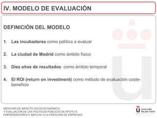 IV. MODELO DE EVALUACIÓN


DEFINICIÓN DEL MODELO

1. Las incubadoras como política a evaluar

2. La ciudad de Madrid como ámbito físico

3. Diez años de resultados como ámbito temporal

4. El ROI (return on investment) como método de evaluación coste-
   beneficio




MEDICIÓN DE IMPACTO SOCIO-ECONÓMICO
Y EVALUACIÓN DE LAS POLÍTICAS PÚBLICAS DE APOYO A
EMPRENDEDORES E IMPULSO A LA CREACIÓN DE EMPRESAS
 