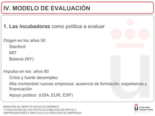 IV. MODELO DE EVALUACIÓN

1. Las incubadoras como política a evaluar

Origen en los años 50
   Stanford
   MIT
   Batavia (NY)

Impulso en los años 80
  Crisis y fuerte desempleo
  Alta mortandad nuevas empresas: ausencia de formación, experiencia y
  financiación
  Apoyo público (USA, EUR, ESP)

MEDICIÓN DE IMPACTO SOCIO-ECONÓMICO
Y EVALUACIÓN DE LAS POLÍTICAS PÚBLICAS DE APOYO A
EMPRENDEDORES E IMPULSO A LA CREACIÓN DE EMPRESAS
 