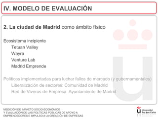 IV. MODELO DE EVALUACIÓN

2. La ciudad de Madrid como ámbito físico

Ecosistema incipiente
   Tetuan Valley
   Wayra
   Venture Lab
   Madrid Emprende

Políticas implementadas para luchar fallos de mercado (y gubernamentales)
    Liberalización de sectores: Comunidad de Madrid
    Red de Viveros de Empresa: Ayuntamiento de Madrid


MEDICIÓN DE IMPACTO SOCIO-ECONÓMICO
Y EVALUACIÓN DE LAS POLÍTICAS PÚBLICAS DE APOYO A
EMPRENDEDORES E IMPULSO A LA CREACIÓN DE EMPRESAS
 