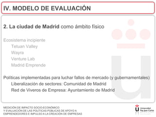IV. MODELO DE EVALUACIÓN

2. La ciudad de Madrid como ámbito físico

Ecosistema incipiente
   Tetuan Valley
   Wayra
   Venture Lab
   Madrid Emprende

Políticas implementadas para luchar fallos de mercado (y gubernamentales)
    Liberalización de sectores: Comunidad de Madrid
    Red de Viveros de Empresa: Ayuntamiento de Madrid


MEDICIÓN DE IMPACTO SOCIO-ECONÓMICO
Y EVALUACIÓN DE LAS POLÍTICAS PÚBLICAS DE APOYO A
EMPRENDEDORES E IMPULSO A LA CREACIÓN DE EMPRESAS
 