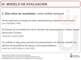IV. MODELO DE EVALUACIÓN

3. Diez años de resultados como ámbito temporal

Ha de eliminarse el riesgo de estar mediatizado por factores coyunturales.
Low y MacMillan (1988)


El impacto de la contribución de la creación de empresas en el empleo puede
demorarse 10 años.
Audretsch y Fritsch (2002)


Un análisis a largo plazo permite ser perseverante a la hora de estudiar los
efectos de las políticas de apoyo a los emprendedores.
Carree et al.(2007);Velasco y Saiz (2007)


MEDICIÓN DE IMPACTO SOCIO-ECONÓMICO
Y EVALUACIÓN DE LAS POLÍTICAS PÚBLICAS DE APOYO A
EMPRENDEDORES E IMPULSO A LA CREACIÓN DE EMPRESAS
 