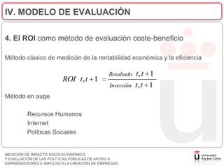 IV. MODELO DE EVALUACIÓN

4. El ROI como método de evaluación coste-beneficio

Método clásico de medición de la rentabilidad económica y la eficiencia

                                             Resultado   t, t 1
                         ROI t , t 1
                                             Inversión   t, t 1
Método en auge

         Recursos Humanos
         Internet
         Políticas Sociales


MEDICIÓN DE IMPACTO SOCIO-ECONÓMICO
Y EVALUACIÓN DE LAS POLÍTICAS PÚBLICAS DE APOYO A
EMPRENDEDORES E IMPULSO A LA CREACIÓN DE EMPRESAS
 