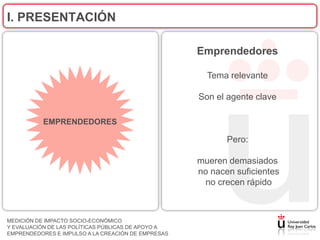 I. PRESENTACIÓN

                                                    Emprendedores

                                                      Tema relevante

                                                    Son el agente clave

           EMPRENDEDORES

                                                           Pero:

                                                    mueren demasiados
                                                    no nacen suficientes
                                                     no crecen rápido



MEDICIÓN DE IMPACTO SOCIO-ECONÓMICO
Y EVALUACIÓN DE LAS POLÍTICAS PÚBLICAS DE APOYO A
EMPRENDEDORES E IMPULSO A LA CREACIÓN DE EMPRESAS
 