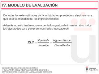 IV. MODELO DE EVALUACIÓN

 De todas las externalidades de la actividad emprendedora elegimos una
 que está ya monetizada: los ingresos fiscales.

 Además no solo tendremos en cuenta los gastos de inversión sino todos
 los ejecutados para poner en marcha las incubadoras.



                                   Resultado        IngresosFiscales
                         ROI
                                   Inversión         GastosTotales




MEDICIÓN DE IMPACTO SOCIO-ECONÓMICO
Y EVALUACIÓN DE LAS POLÍTICAS PÚBLICAS DE APOYO A
EMPRENDEDORES E IMPULSO A LA CREACIÓN DE EMPRESAS
 
