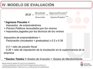 IV. MODELO DE EVALUACIÓN

                                  Resultado         IngresosFiscales*
                        ROI
                                  Inversión          GastosTotales * *

 * Ingresos Fiscales =
    Impuestos de emprendedores
 + Precios Públicos recaudados por los viveros
 + Impuestos pagados por los técnicos de los viveros

 Impuestos de emprendedores =
   Facturación (incubados + graduados) x 0.3 x 0.39

  0.3 = ratio de presión fiscal
  0.39 = ratio de imputación de la incubación en la supervivencia de la
 empresa

 **Gastos Totales = Gastos de Inversión + Gastos de Mantenimiento
MEDICIÓN DE IMPACTO SOCIO-ECONÓMICO
Y EVALUACIÓN DE LAS POLÍTICAS PÚBLICAS DE APOYO A
EMPRENDEDORES E IMPULSO A LA CREACIÓN DE EMPRESAS
 