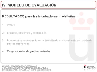IV. MODELO DE EVALUACIÓN

RESULTADOS para las incubadoras madrileñas

1. ROI>1

2. Eficaces, eficientes y sostenibles

3. Puede sostenerse con datos la decisión de mantener esta actuación de
   política económica

4. Carga excesiva de gastos corrientes




MEDICIÓN DE IMPACTO SOCIO-ECONÓMICO
Y EVALUACIÓN DE LAS POLÍTICAS PÚBLICAS DE APOYO A
EMPRENDEDORES E IMPULSO A LA CREACIÓN DE EMPRESAS
 