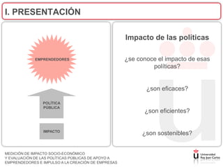 I. PRESENTACIÓN

                                                    Impacto de las políticas

             EMPRENDEDORES                          ¿se conoce el impacto de esas
                                                             políticas?


                                                           ¿son eficaces?

                POLÍTICA
                PÚBLICA
                                                          ¿son eficientes?


                IMPACTO
                                                          ¿son sostenibles?


MEDICIÓN DE IMPACTO SOCIO-ECONÓMICO
Y EVALUACIÓN DE LAS POLÍTICAS PÚBLICAS DE APOYO A
EMPRENDEDORES E IMPULSO A LA CREACIÓN DE EMPRESAS
 