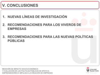 V. CONCLUSIONES

1. NUEVAS LÍNEAS DE INVESTIGACIÓN

2. RECOMENDACIONES PARA LOS VIVEROS DE
   EMPRESAS

3. RECOMENDACIONES PARA LAS NUEVAS POLÍTICAS
   PÚBLICAS




MEDICIÓN DE IMPACTO SOCIO-ECONÓMICO
Y EVALUACIÓN DE LAS POLÍTICAS PÚBLICAS DE APOYO A
EMPRENDEDORES E IMPULSO A LA CREACIÓN DE EMPRESAS
 