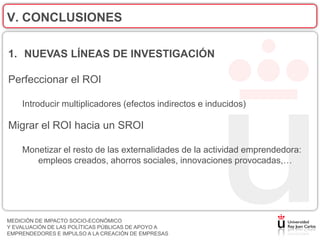V. CONCLUSIONES

1. NUEVAS LÍNEAS DE INVESTIGACIÓN

Perfeccionar el ROI

    Introducir multiplicadores (efectos indirectos e inducidos)

Migrar el ROI hacia un SROI

    Monetizar el resto de las externalidades de la actividad emprendedora:
       empleos creados, ahorros sociales, innovaciones provocadas,…




MEDICIÓN DE IMPACTO SOCIO-ECONÓMICO
Y EVALUACIÓN DE LAS POLÍTICAS PÚBLICAS DE APOYO A
EMPRENDEDORES E IMPULSO A LA CREACIÓN DE EMPRESAS
 