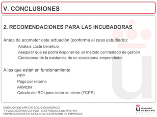 V. CONCLUSIONES

2. RECOMENDACIONES PARA LAS INCUBADORAS

Antes de acometer esta actuación (conforme al caso estudiado):
         Análisis coste beneficio
         Asegurar que se podrá disponer de un método contrastado de gestión
         Cerciorarse de la existencia de un ecosistema emprendedor


A las que están en funcionamiento
        PPP
        Pago por retorno
        Alianzas
        Calculo del ROI para evitar su cierre (TCPE)


MEDICIÓN DE IMPACTO SOCIO-ECONÓMICO
Y EVALUACIÓN DE LAS POLÍTICAS PÚBLICAS DE APOYO A
EMPRENDEDORES E IMPULSO A LA CREACIÓN DE EMPRESAS
 