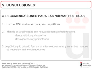 V. CONCLUSIONES

3. RECOMENDACIONES PARA LAS NUEVAS POLÍTICAS

1. Uso del ROI: evaluación para priorizar políticas.

2.   Han de estar alineadas con nueva economía emprendedora
           Menos retórica y dispersión
           Mas coherencia y persistencia

3. Lo público y lo privado forman un mismo ecosistema y en ambos mundos
    se necesitan mas emprendedores




MEDICIÓN DE IMPACTO SOCIO-ECONÓMICO
Y EVALUACIÓN DE LAS POLÍTICAS PÚBLICAS DE APOYO A
EMPRENDEDORES E IMPULSO A LA CREACIÓN DE EMPRESAS
 