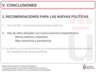 V. CONCLUSIONES

3. RECOMENDACIONES PARA LAS NUEVAS POLÍTICAS

1. Uso del ROI: evaluación para priorizar políticas.

2.   Han de estar alineadas con nueva economía emprendedora
           Menos retórica y dispersión
           Mas coherencia y persistencia

3. Lo público y lo privado forman un mismo ecosistema y en ambos mundos
    se necesitan mas emprendedores




MEDICIÓN DE IMPACTO SOCIO-ECONÓMICO
Y EVALUACIÓN DE LAS POLÍTICAS PÚBLICAS DE APOYO A
EMPRENDEDORES E IMPULSO A LA CREACIÓN DE EMPRESAS
 