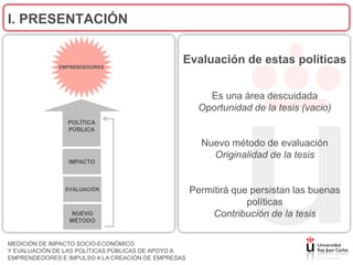 I. PRESENTACIÓN


              EMPRENDEDORES
                                                Evaluación de estas políticas


                                                        Es una área descuidada
                                                      Oportunidad de la tesis (vacio)
                POLÍTICA
                PÚBLICA

                                                      Nuevo método de evaluación
                                                        Originalidad de la tesis
                IMPACTO



               EVALUACIÓN                           Permitirá que persistan las buenas
                                                                 políticas
                 NUEVO                                  Contribución de la tesis
                 MÉTODO


MEDICIÓN DE IMPACTO SOCIO-ECONÓMICO
Y EVALUACIÓN DE LAS POLÍTICAS PÚBLICAS DE APOYO A
EMPRENDEDORES E IMPULSO A LA CREACIÓN DE EMPRESAS
 