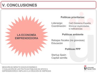 V. CONCLUSIONES


                                                            Políticas prioritarias:

                                                    Liderazgo:        CeO Gobierno España
                                                    Coordinación:     Eliminar duplicidades
                                                                      e ineficiencias

             LA ECONOMÍA                                      Políticas ambiente
            EMPRENDEDORA
                                                    Rebajas fiscales (no gravosas)
                                                    Educación

                                                                Políticas PPP

                                                    Startup Spain
                                                    Capital semilla


MEDICIÓN DE IMPACTO SOCIO-ECONÓMICO
Y EVALUACIÓN DE LAS POLÍTICAS PÚBLICAS DE APOYO A
EMPRENDEDORES E IMPULSO A LA CREACIÓN DE EMPRESAS
 