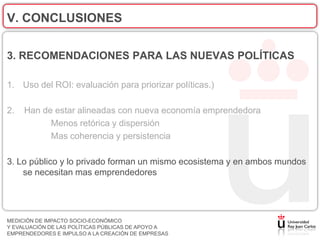 V. CONCLUSIONES

3. RECOMENDACIONES PARA LAS NUEVAS POLÍTICAS

1. Uso del ROI: evaluación para priorizar políticas.)

2.   Han de estar alineadas con nueva economía emprendedora
           Menos retórica y dispersión
           Mas coherencia y persistencia

3. Lo público y lo privado forman un mismo ecosistema y en ambos mundos
    se necesitan mas emprendedores




MEDICIÓN DE IMPACTO SOCIO-ECONÓMICO
Y EVALUACIÓN DE LAS POLÍTICAS PÚBLICAS DE APOYO A
EMPRENDEDORES E IMPULSO A LA CREACIÓN DE EMPRESAS
 
