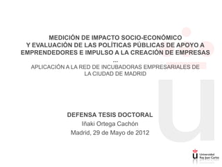 MEDICIÓN DE IMPACTO SOCIO-ECONÓMICO
 Y EVALUACIÓN DE LAS POLÍTICAS PÚBLICAS DE APOYO A
EMPRENDEDORES E IMPULSO A LA CREACIÓN DE EMPRESAS
                         ...
  APLICACIÓN A LA RED DE INCUBADORAS EMPRESARIALES DE
                   LA CIUDAD DE MADRID




            DEFENSA TESIS DOCTORAL
                Iñaki Ortega Cachón
             Madrid, 29 de Mayo de 2012
 