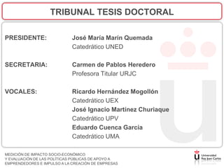 TRIBUNAL TESIS DOCTORAL

PRESIDENTE:                  José María Marín Quemada
                             Catedrático UNED

SECRETARIA:                  Carmen de Pablos Heredero
                             Profesora Titular URJC

VOCALES:                     Ricardo Hernández Mogollón
                             Catedrático UEX
                             José Ignacio Martínez Churiaque
                             Catedrático UPV
                             Eduardo Cuenca García
                             Catedrático UMA

MEDICIÓN DE IMPACTO SOCIO-ECONÓMICO
Y EVALUACIÓN DE LAS POLÍTICAS PÚBLICAS DE APOYO A
EMPRENDEDORES E IMPULSO A LA CREACIÓN DE EMPRESAS
 