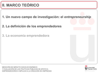 II. MARCO TEÓRICO


1. Un nuevo campo de investigación: el entrepreneurship

2. La definición de los emprendedores

3. La economía emprendedora




MEDICIÓN DE IMPACTO SOCIO-ECONÓMICO
Y EVALUACIÓN DE LAS POLÍTICAS PÚBLICAS DE APOYO A
EMPRENDEDORES E IMPULSO A LA CREACIÓN DE EMPRESAS
 