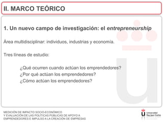 II. MARCO TEÓRICO


1. Un nuevo campo de investigación: el entrepreneurship

Área multidisciplinar: individuos, industrias y economía.

Tres líneas de estudio:

         ¿Qué ocurren cuando actúan los emprendedores?
         ¿Por qué actúan los emprendedores?
         ¿Cómo actúan los emprendedores?




MEDICIÓN DE IMPACTO SOCIO-ECONÓMICO
Y EVALUACIÓN DE LAS POLÍTICAS PÚBLICAS DE APOYO A
EMPRENDEDORES E IMPULSO A LA CREACIÓN DE EMPRESAS
 