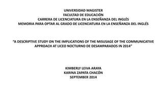 UNIVERSIDAD MAGISTER
FACULTAD DE EDUCACIÓN
CARRERA DE LICENCIATURA EN LA ENSEÑANZA DEL INGLÉS
MEMORIA PARA OPTAR AL GRADO DE LICENCIATURA EN LA ENSEÑANZA DEL INGLÉS
“A DESCRIPTIVE STUDY ON THE IMPLICATIONS OF THE MISUSAGE OF THE COMMUNICATIVE
APPROACH AT LICEO NOCTURNO DE DESAMPARADOS IN 2014”
KIMBERLY LEIVA ARAYA
KARINA ZAPATA CHACÓN
SEPTEMBER 2014
 
