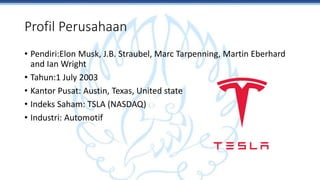 Profil Perusahaan
• Pendiri:Elon Musk, J.B. Straubel, Marc Tarpenning, Martin Eberhard
and Ian Wright
• Tahun:1 July 2003
• Kantor Pusat: Austin, Texas, United state
• Indeks Saham: TSLA (NASDAQ)
• Industri: Automotif
 