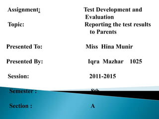 Assignment: Test Development and
Evaluation
Topic: Reporting the test results
to Parents
Presented To: Miss Hina Munir
Presented By: Iqra Mazhar 1025
Session: 2011-2015
Semester : 8th
Section : A
 