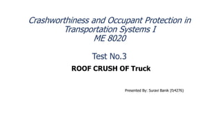 Crashworthiness and Occupant Protection in
Transportation Systems I
ME 8020
Test No.3
ROOF CRUSH OF Truck
Presented By: Suravi Banik (fz4276)
 